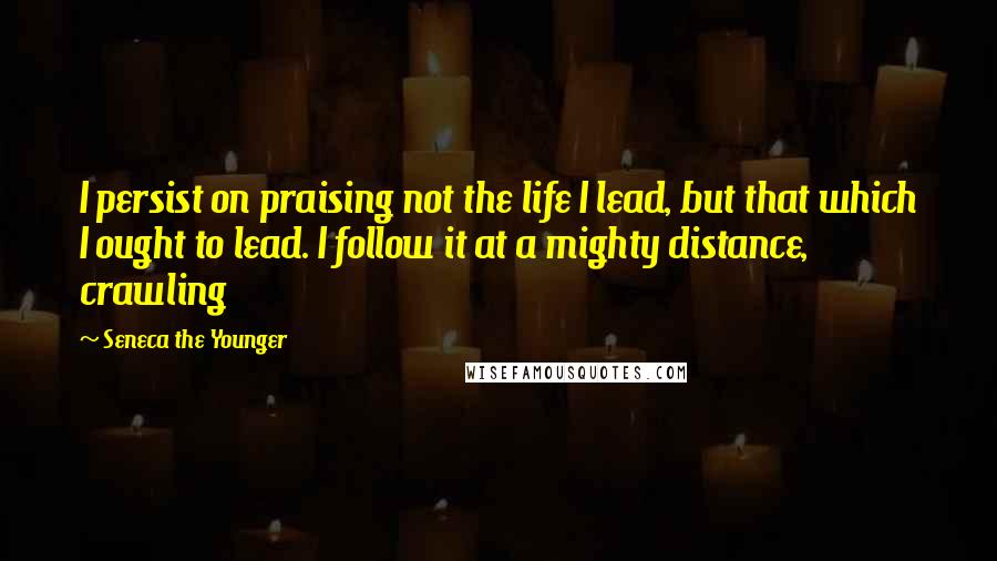 Seneca The Younger Quotes: I persist on praising not the life I lead, but that which I ought to lead. I follow it at a mighty distance, crawling