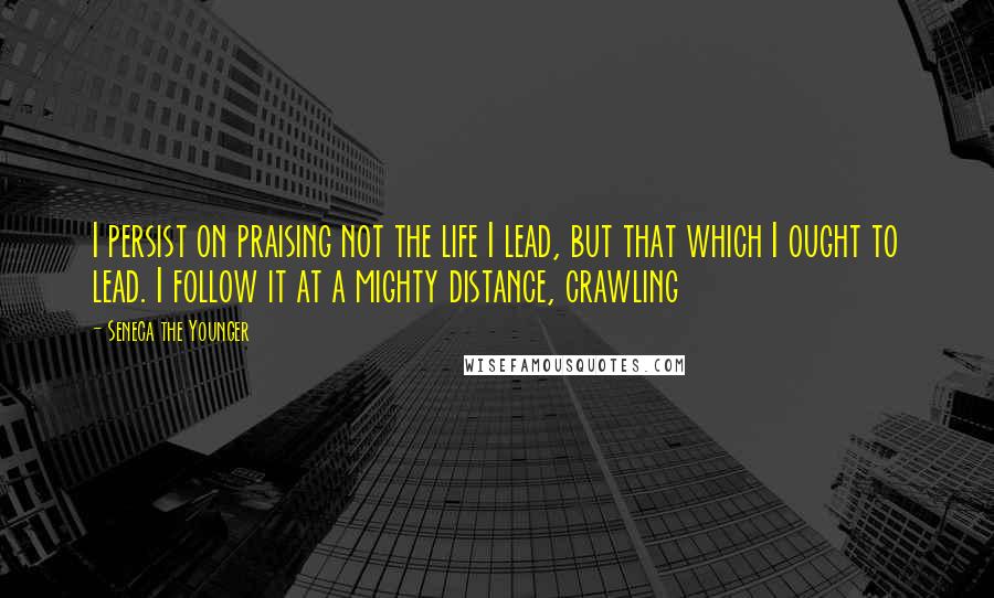Seneca The Younger Quotes: I persist on praising not the life I lead, but that which I ought to lead. I follow it at a mighty distance, crawling
