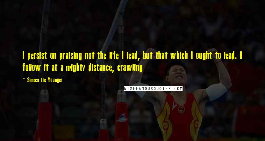 Seneca The Younger Quotes: I persist on praising not the life I lead, but that which I ought to lead. I follow it at a mighty distance, crawling