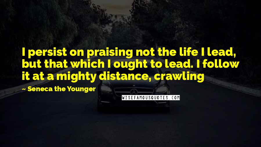 Seneca The Younger Quotes: I persist on praising not the life I lead, but that which I ought to lead. I follow it at a mighty distance, crawling