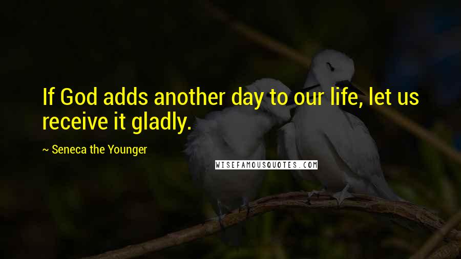 Seneca The Younger Quotes: If God adds another day to our life, let us receive it gladly.