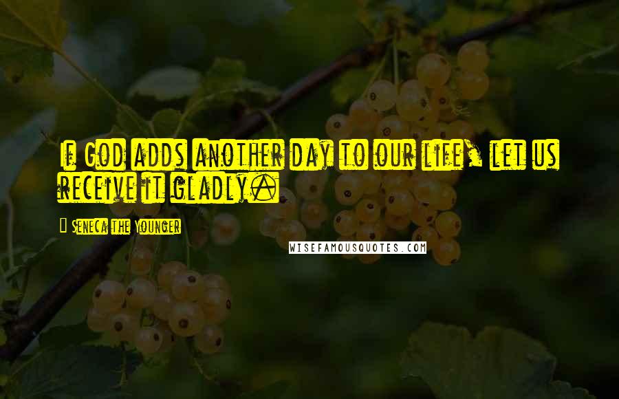 Seneca The Younger Quotes: If God adds another day to our life, let us receive it gladly.