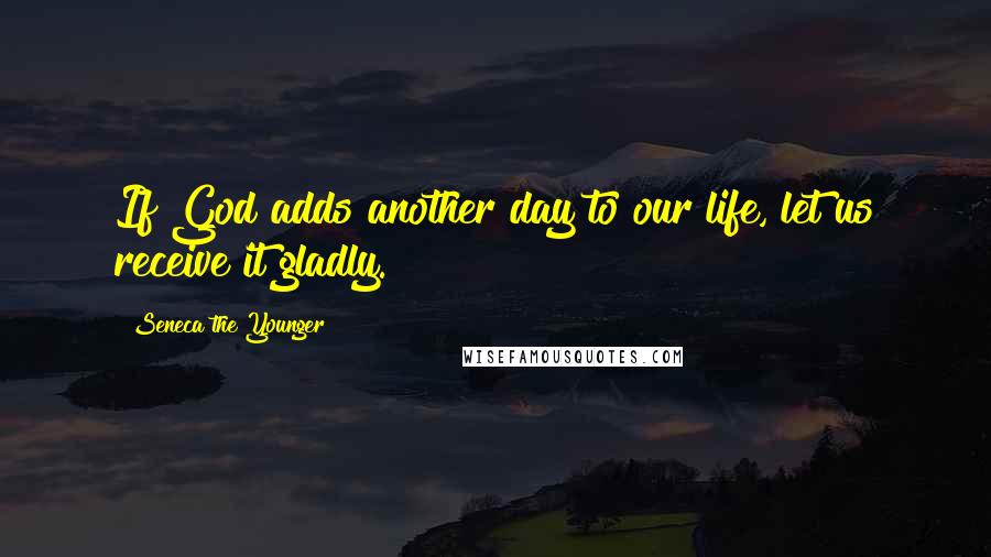 Seneca The Younger Quotes: If God adds another day to our life, let us receive it gladly.