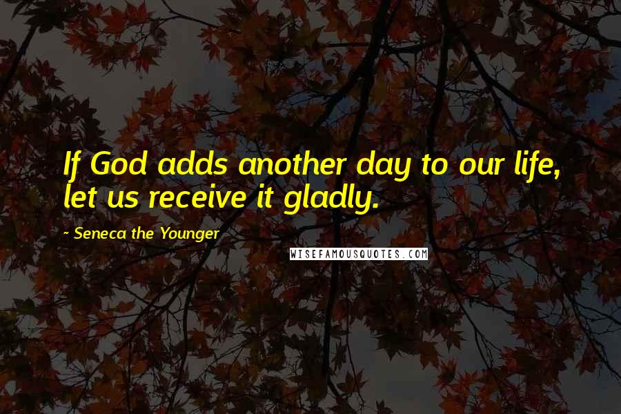 Seneca The Younger Quotes: If God adds another day to our life, let us receive it gladly.