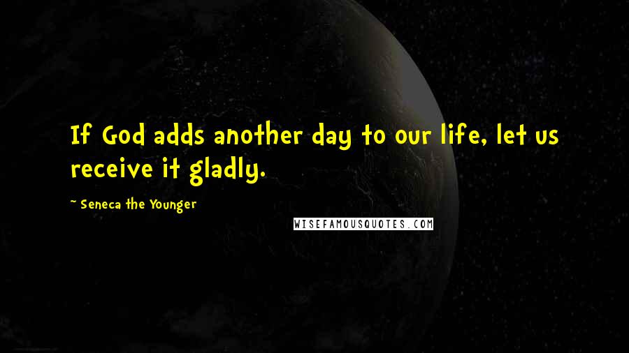 Seneca The Younger Quotes: If God adds another day to our life, let us receive it gladly.