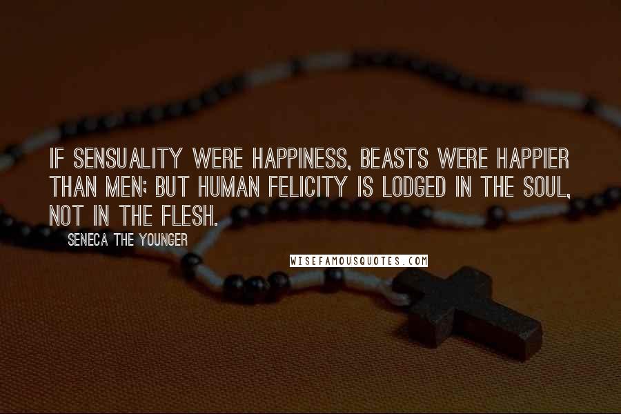 Seneca The Younger Quotes: If sensuality were happiness, beasts were happier than men; but human felicity is lodged in the soul, not in the flesh.