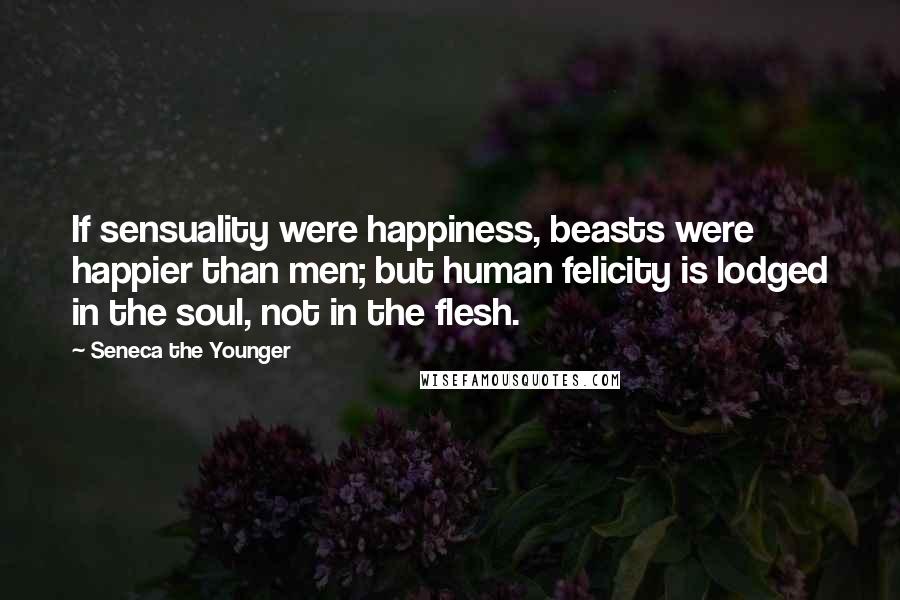 Seneca The Younger Quotes: If sensuality were happiness, beasts were happier than men; but human felicity is lodged in the soul, not in the flesh.