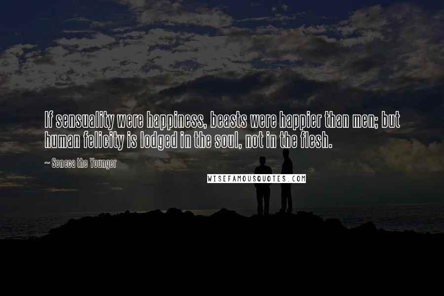 Seneca The Younger Quotes: If sensuality were happiness, beasts were happier than men; but human felicity is lodged in the soul, not in the flesh.