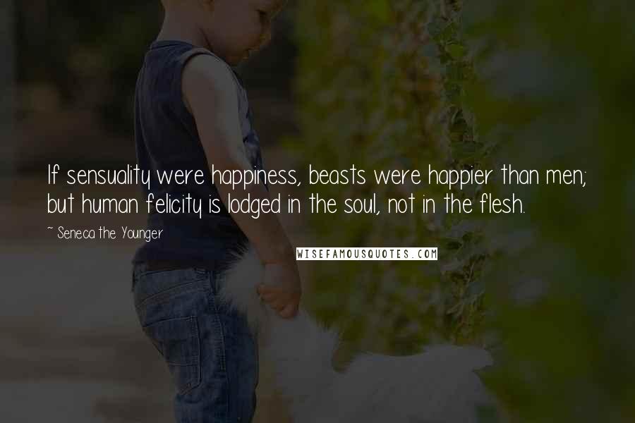 Seneca The Younger Quotes: If sensuality were happiness, beasts were happier than men; but human felicity is lodged in the soul, not in the flesh.