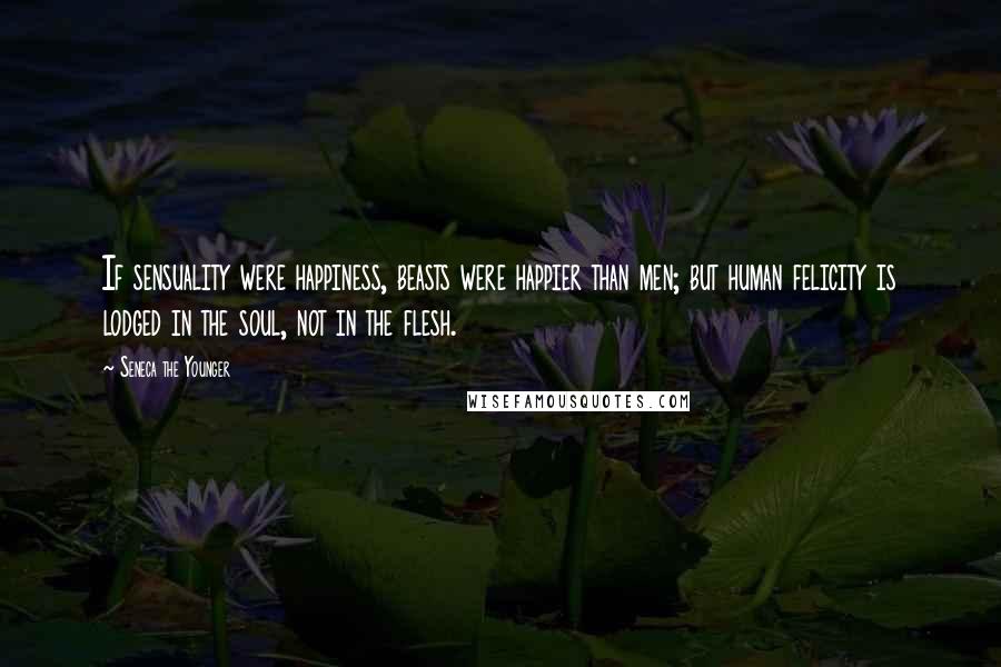 Seneca The Younger Quotes: If sensuality were happiness, beasts were happier than men; but human felicity is lodged in the soul, not in the flesh.