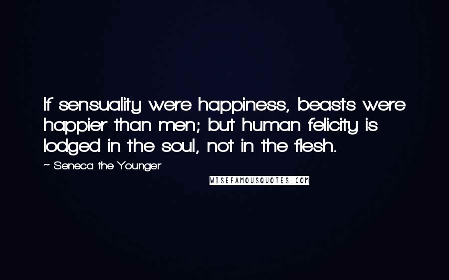 Seneca The Younger Quotes: If sensuality were happiness, beasts were happier than men; but human felicity is lodged in the soul, not in the flesh.