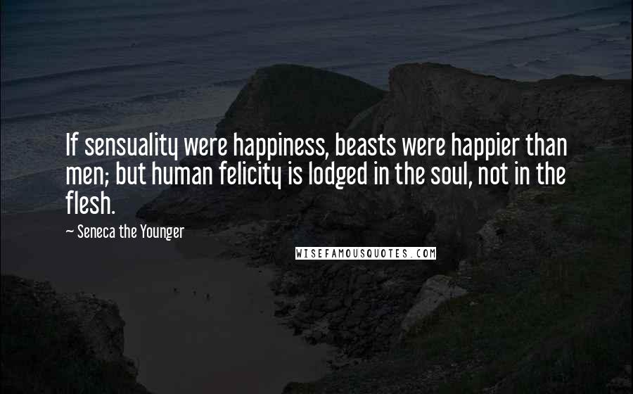 Seneca The Younger Quotes: If sensuality were happiness, beasts were happier than men; but human felicity is lodged in the soul, not in the flesh.