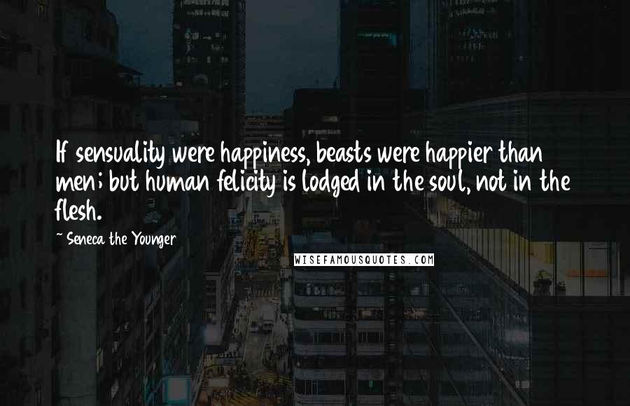 Seneca The Younger Quotes: If sensuality were happiness, beasts were happier than men; but human felicity is lodged in the soul, not in the flesh.