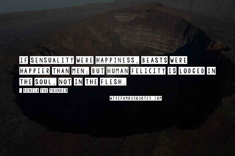 Seneca The Younger Quotes: If sensuality were happiness, beasts were happier than men; but human felicity is lodged in the soul, not in the flesh.