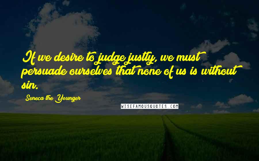 Seneca The Younger Quotes: If we desire to judge justly, we must persuade ourselves that none of us is without sin.