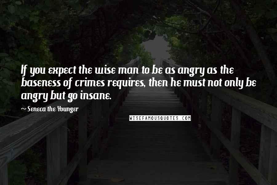 Seneca The Younger Quotes: If you expect the wise man to be as angry as the baseness of crimes requires, then he must not only be angry but go insane.