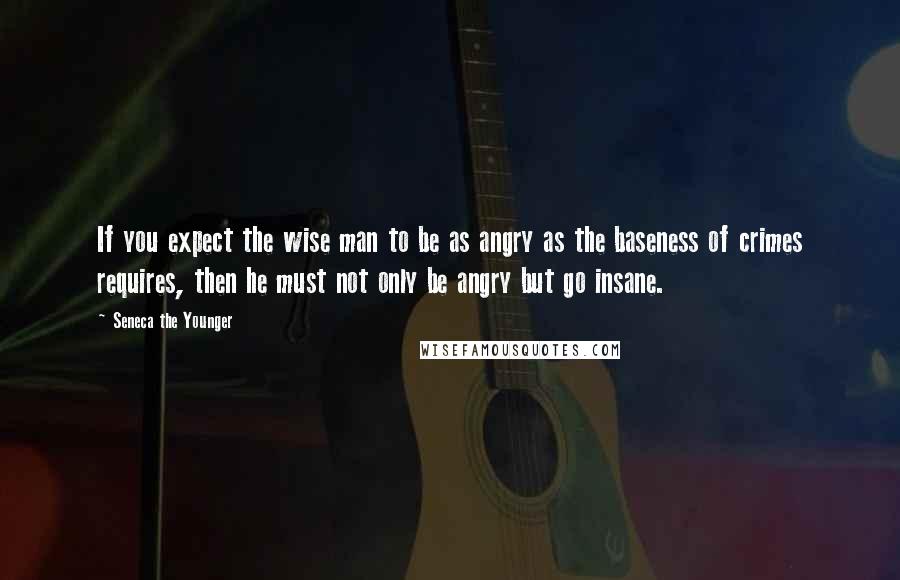 Seneca The Younger Quotes: If you expect the wise man to be as angry as the baseness of crimes requires, then he must not only be angry but go insane.