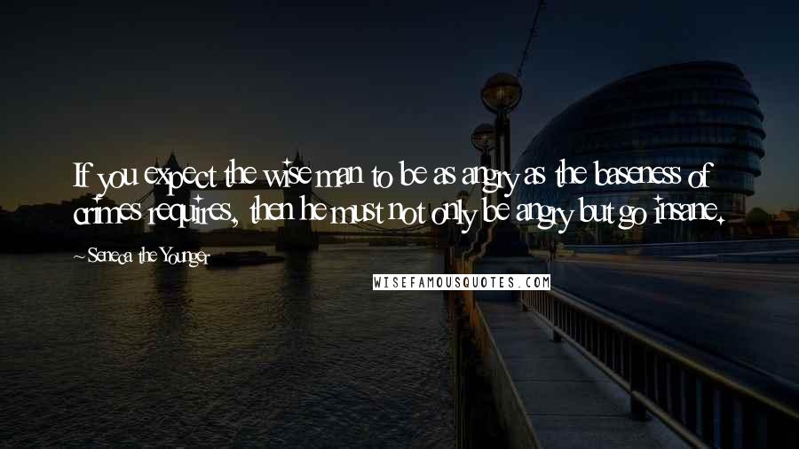 Seneca The Younger Quotes: If you expect the wise man to be as angry as the baseness of crimes requires, then he must not only be angry but go insane.