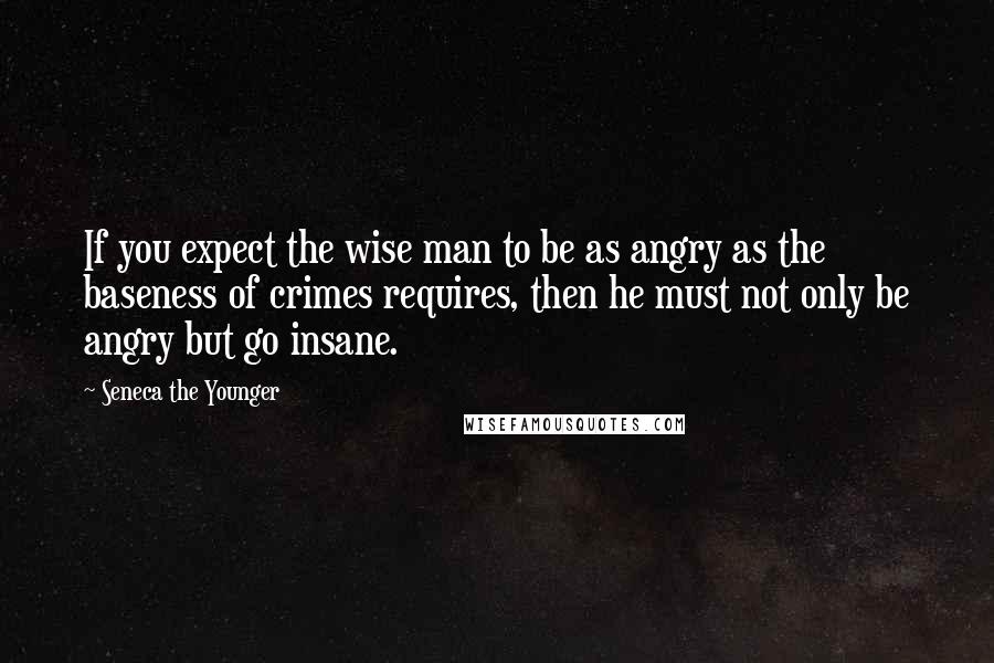 Seneca The Younger Quotes: If you expect the wise man to be as angry as the baseness of crimes requires, then he must not only be angry but go insane.