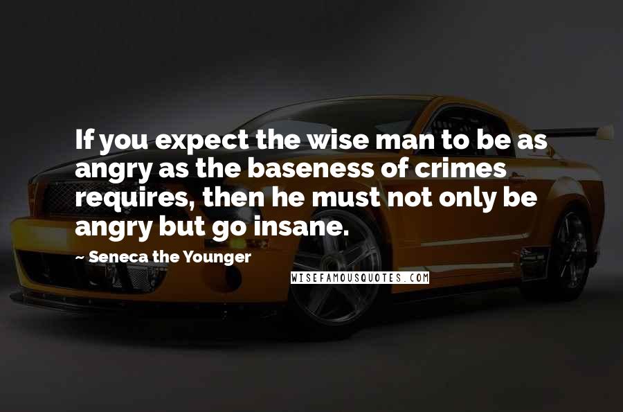 Seneca The Younger Quotes: If you expect the wise man to be as angry as the baseness of crimes requires, then he must not only be angry but go insane.