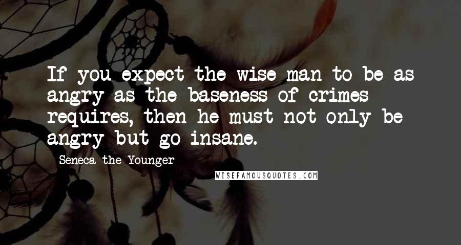 Seneca The Younger Quotes: If you expect the wise man to be as angry as the baseness of crimes requires, then he must not only be angry but go insane.