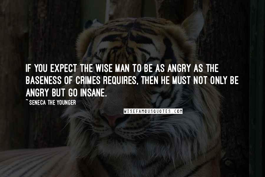 Seneca The Younger Quotes: If you expect the wise man to be as angry as the baseness of crimes requires, then he must not only be angry but go insane.