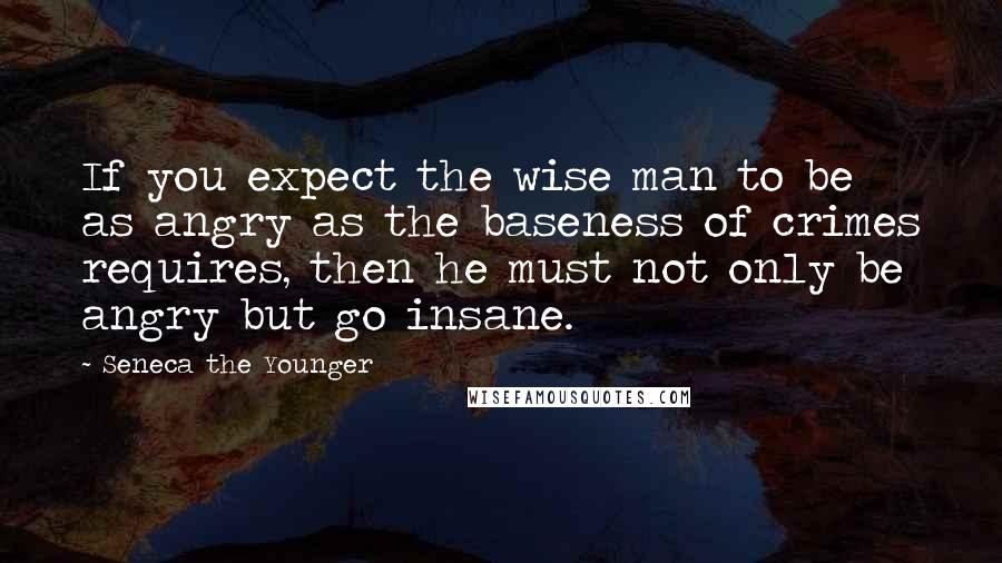 Seneca The Younger Quotes: If you expect the wise man to be as angry as the baseness of crimes requires, then he must not only be angry but go insane.