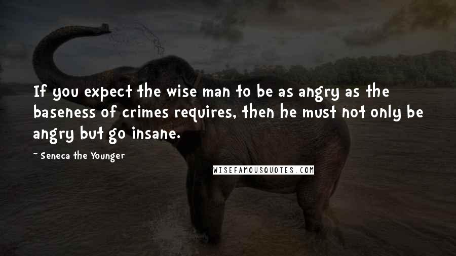 Seneca The Younger Quotes: If you expect the wise man to be as angry as the baseness of crimes requires, then he must not only be angry but go insane.