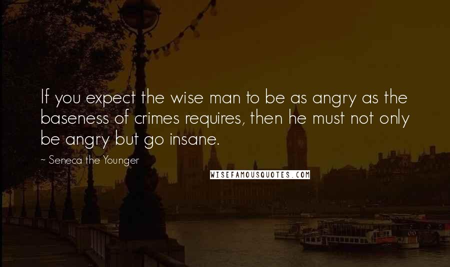 Seneca The Younger Quotes: If you expect the wise man to be as angry as the baseness of crimes requires, then he must not only be angry but go insane.