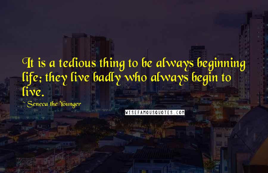 Seneca The Younger Quotes: It is a tedious thing to be always beginning life; they live badly who always begin to live.