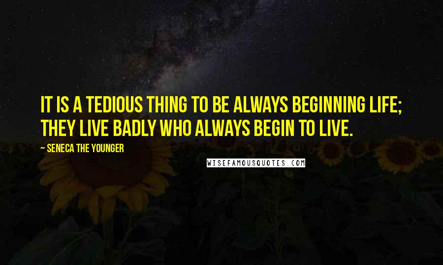 Seneca The Younger Quotes: It is a tedious thing to be always beginning life; they live badly who always begin to live.
