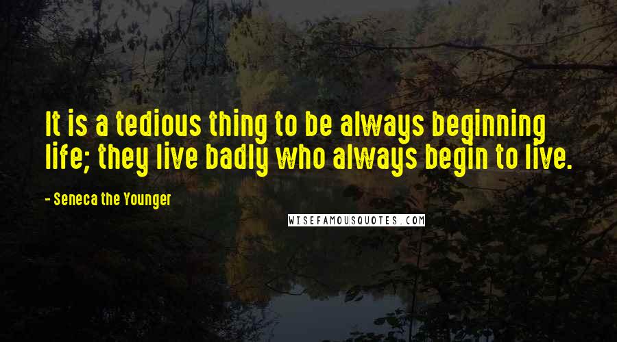 Seneca The Younger Quotes: It is a tedious thing to be always beginning life; they live badly who always begin to live.