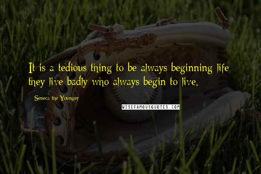 Seneca The Younger Quotes: It is a tedious thing to be always beginning life; they live badly who always begin to live.