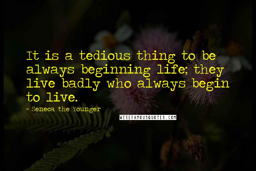Seneca The Younger Quotes: It is a tedious thing to be always beginning life; they live badly who always begin to live.