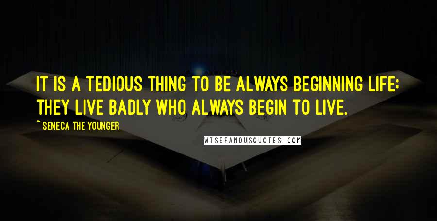 Seneca The Younger Quotes: It is a tedious thing to be always beginning life; they live badly who always begin to live.