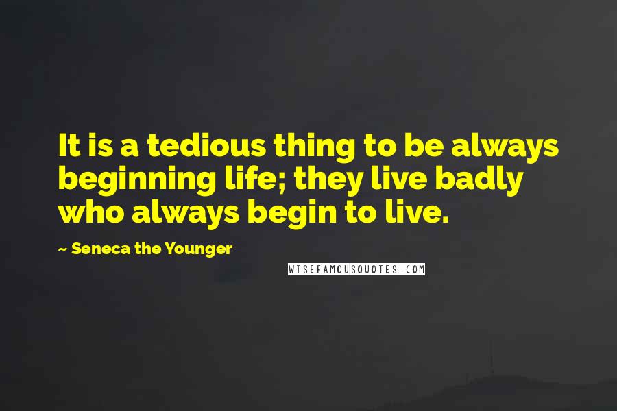 Seneca The Younger Quotes: It is a tedious thing to be always beginning life; they live badly who always begin to live.