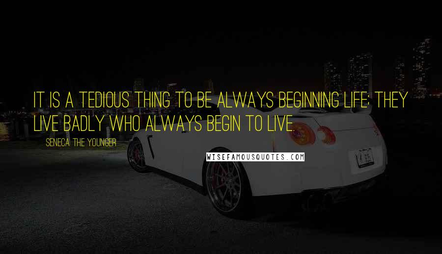 Seneca The Younger Quotes: It is a tedious thing to be always beginning life; they live badly who always begin to live.