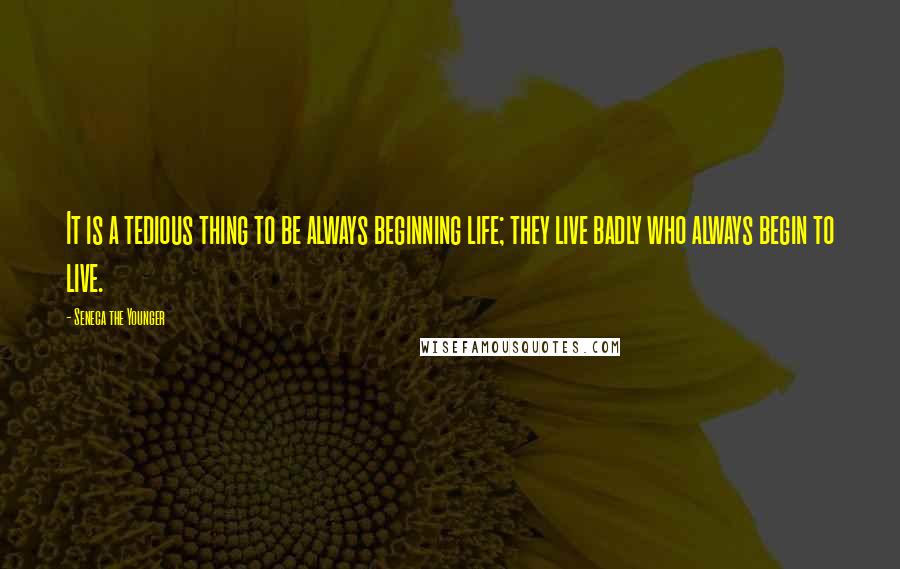 Seneca The Younger Quotes: It is a tedious thing to be always beginning life; they live badly who always begin to live.