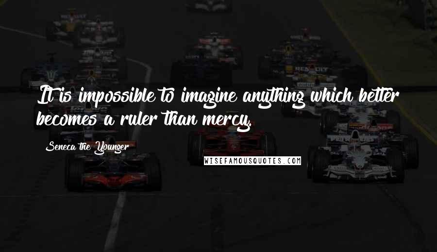 Seneca The Younger Quotes: It is impossible to imagine anything which better becomes a ruler than mercy.