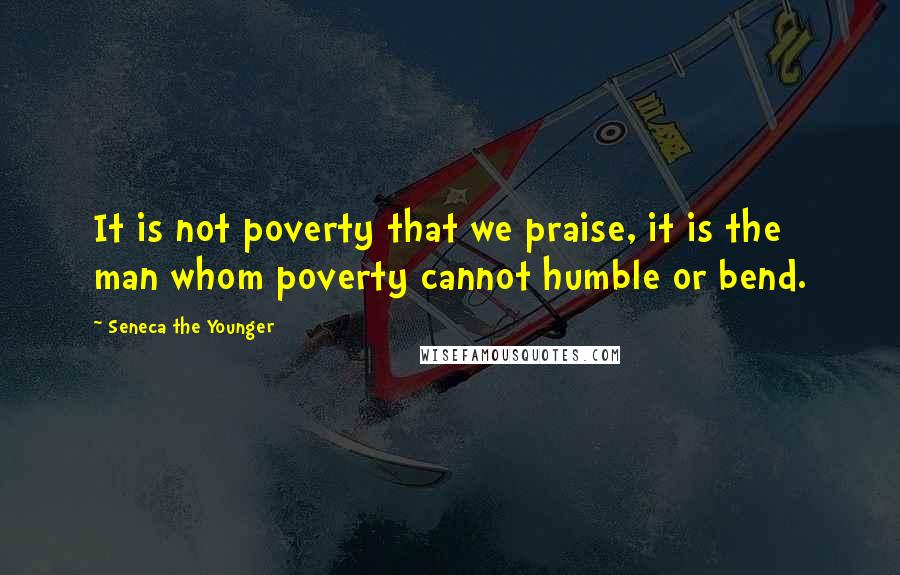 Seneca The Younger Quotes: It is not poverty that we praise, it is the man whom poverty cannot humble or bend.