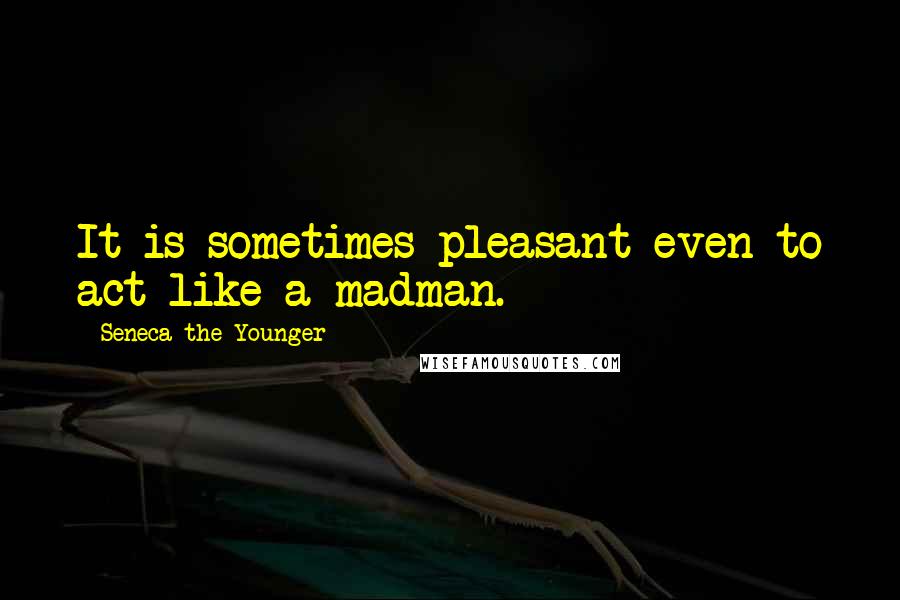 Seneca The Younger Quotes: It is sometimes pleasant even to act like a madman.