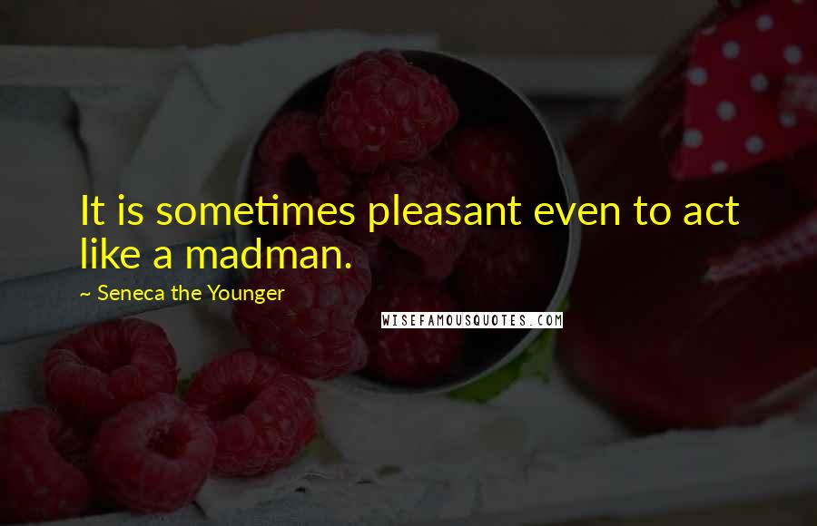 Seneca The Younger Quotes: It is sometimes pleasant even to act like a madman.