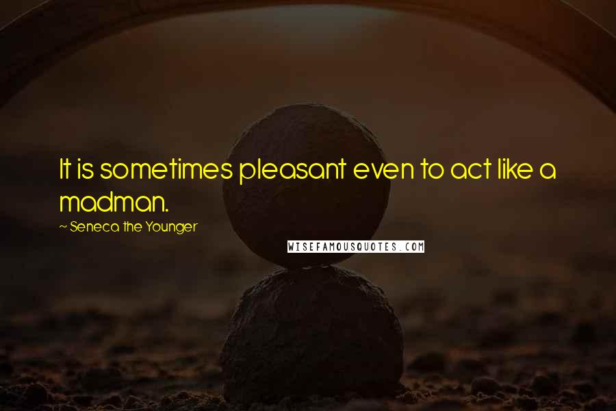 Seneca The Younger Quotes: It is sometimes pleasant even to act like a madman.