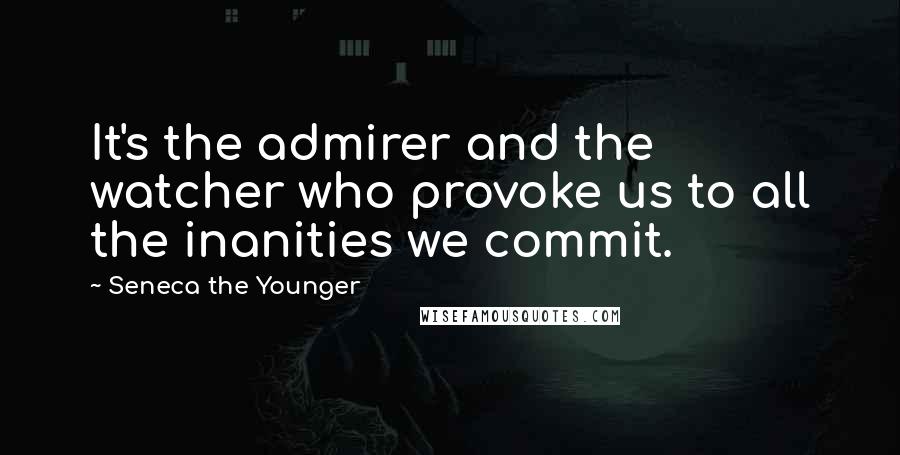 Seneca The Younger Quotes: It's the admirer and the watcher who provoke us to all the inanities we commit.