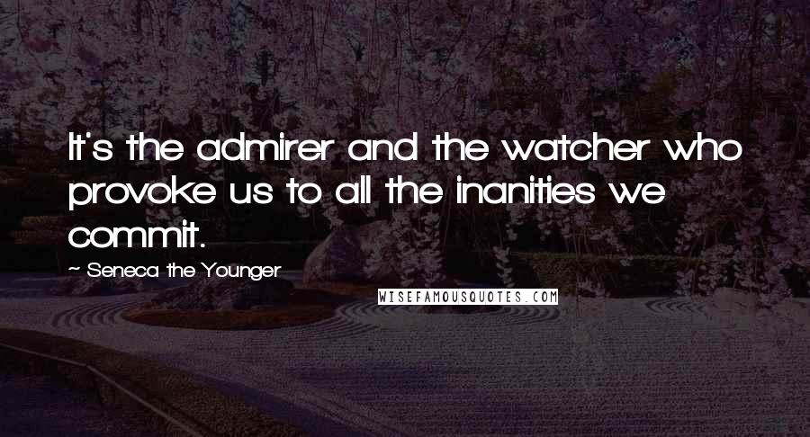 Seneca The Younger Quotes: It's the admirer and the watcher who provoke us to all the inanities we commit.
