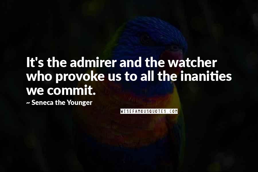 Seneca The Younger Quotes: It's the admirer and the watcher who provoke us to all the inanities we commit.