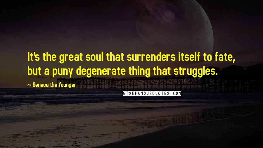 Seneca The Younger Quotes: It's the great soul that surrenders itself to fate, but a puny degenerate thing that struggles.