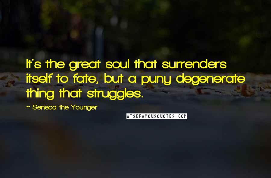 Seneca The Younger Quotes: It's the great soul that surrenders itself to fate, but a puny degenerate thing that struggles.