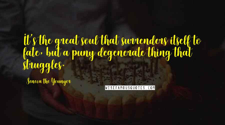Seneca The Younger Quotes: It's the great soul that surrenders itself to fate, but a puny degenerate thing that struggles.