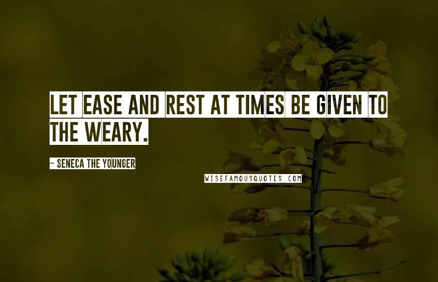 Seneca The Younger Quotes: Let ease and rest at times be given to the weary.